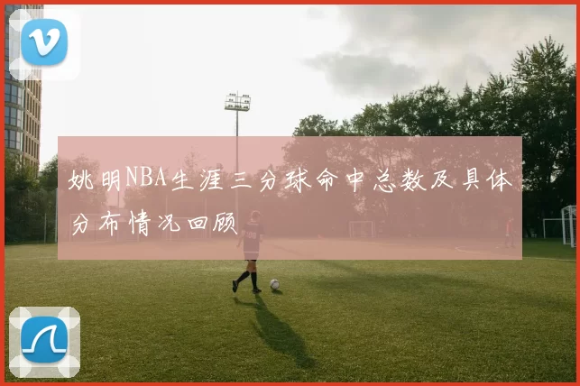 姚明NBA生涯三分球命中总数及具体分布情况回顾