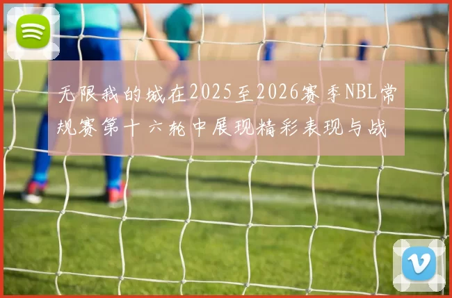 无限我的城在2025至2026赛季NBL常规赛第十六轮中展现精彩表现与战术分析