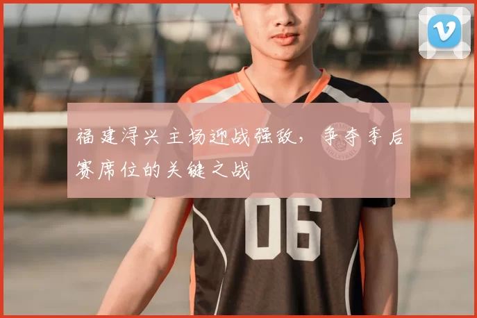 福建浔兴主场迎战强敌,争夺季后赛席位的关键之战