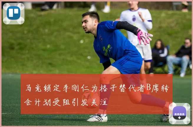 马竞锁定李刚仁为格子替代者B席转会计划受阻引发关注