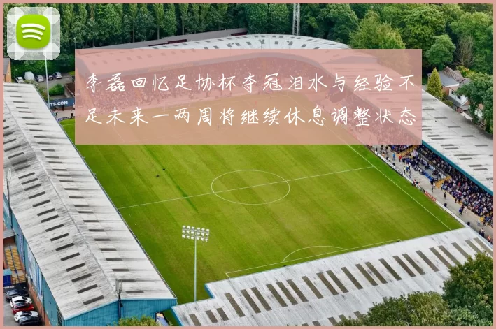 李磊回忆足协杯夺冠泪水与经验不足未来一两周将继续休息调整状态