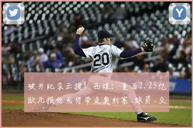 破开纪录云援!西媒:皇马2.25亿欧元报价或将带走奥利塞_球员_交易_豪门