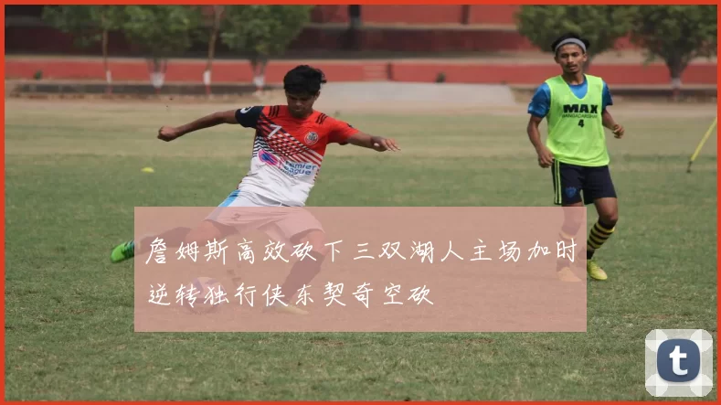 詹姆斯高效砍下三双湖人主场加时逆转独行侠东契奇空砍