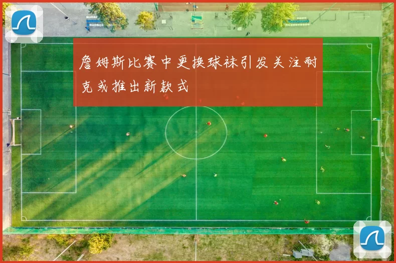 詹姆斯比赛中更换球袜引发关注耐克或推出新款式