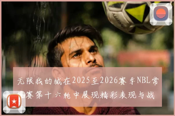 无限我的城在2025至2026赛季NBL常规赛第十六轮中展现精彩表现与战术分析