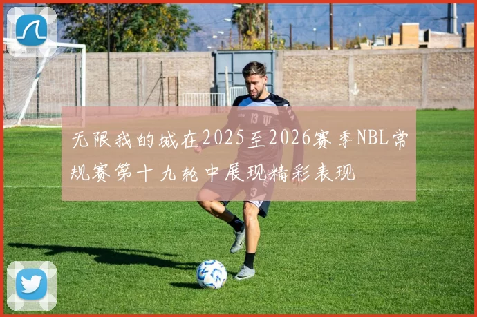 无限我的城在2025至2026赛季NBL常规赛第十九轮中展现精彩表现