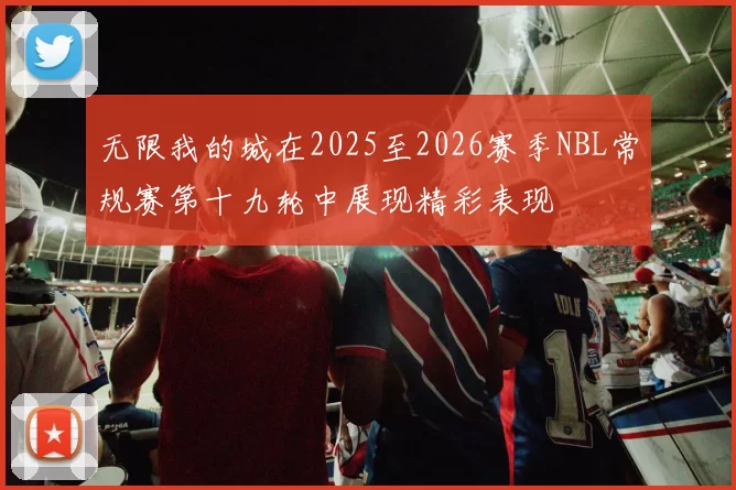 无限我的城在2025至2026赛季NBL常规赛第十九轮中展现精彩表现