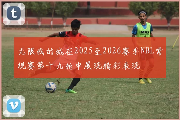 无限我的城在2025至2026赛季NBL常规赛第十九轮中展现精彩表现