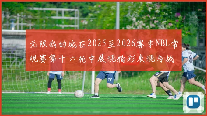 无限我的城在2025至2026赛季NBL常规赛第十六轮中展现精彩表现与战术分析