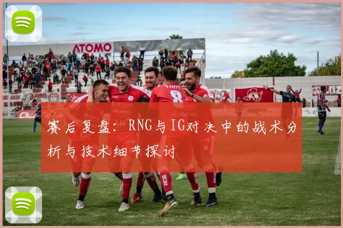 赛后复盘：RNG与IG对决中的战术分析与技术细节探讨