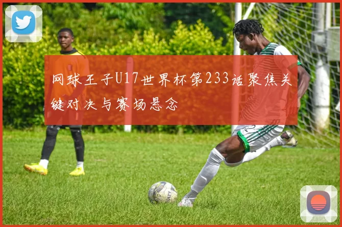 网球王子U17世界杯第233话聚焦关键对决与赛场悬念