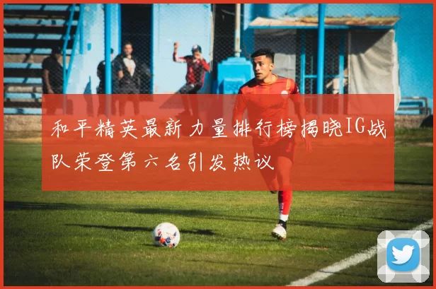 和平精英最新力量排行榜揭晓IG战队荣登第六名引发热议