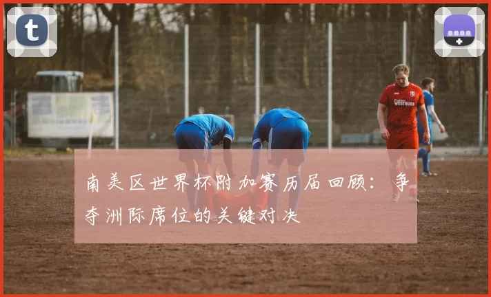 南美区世界杯附加赛历届回顾：争夺洲际席位的关键对决