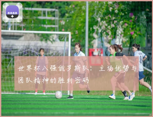 世界杯八强俄罗斯队：主场优势与团队精神的胜利密码