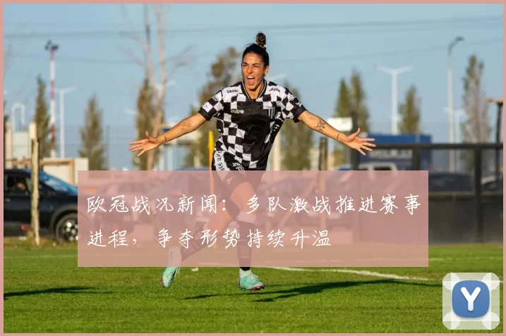 欧冠战况新闻:多队激战推进赛事进程,争夺形势持续升温