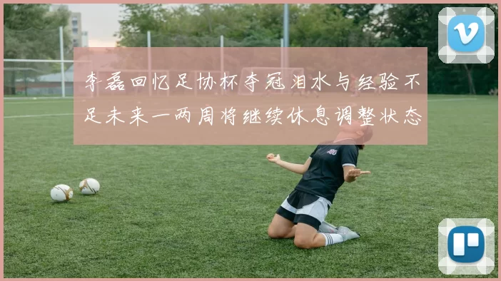 李磊回忆足协杯夺冠泪水与经验不足未来一两周将继续休息调整状态