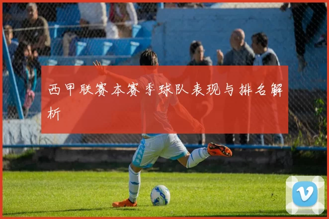 西甲联赛本赛季球队表现与排名解析