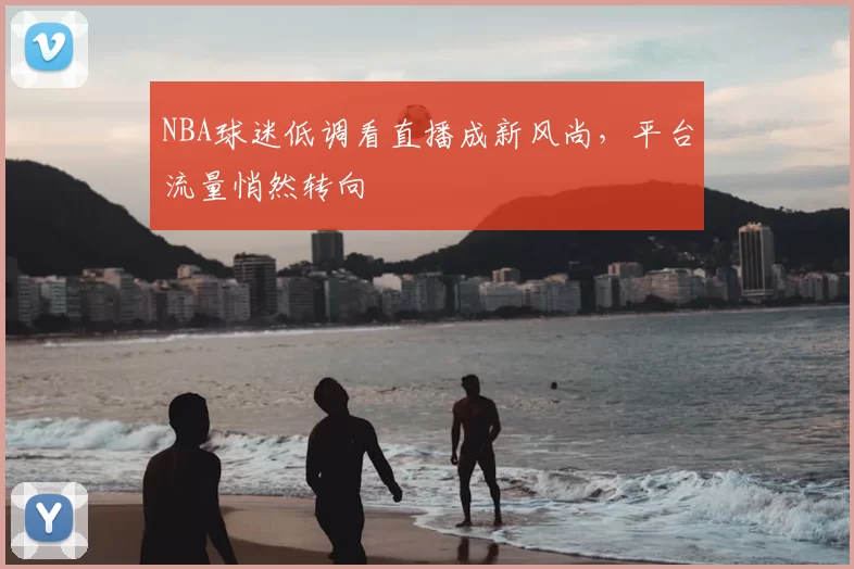 NBA球迷低调看直播成新风尚，平台流量悄然转向