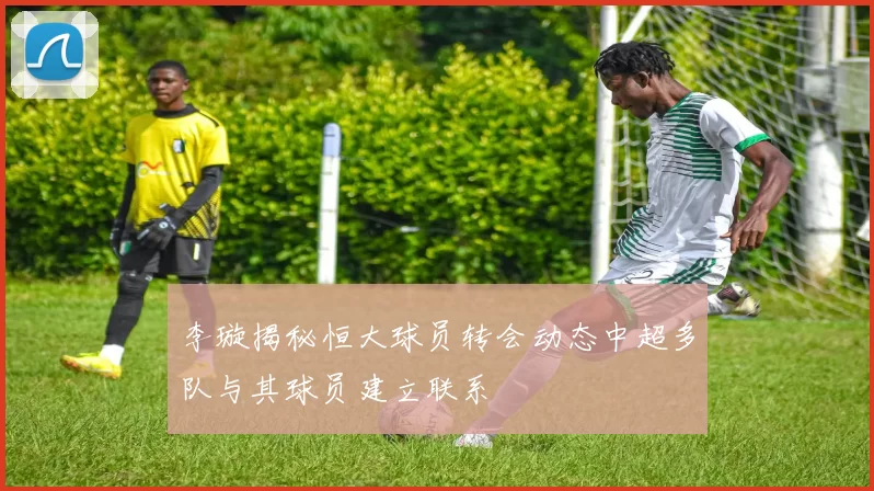 李璇揭秘恒大球员转会动态中超多队与其球员建立联系