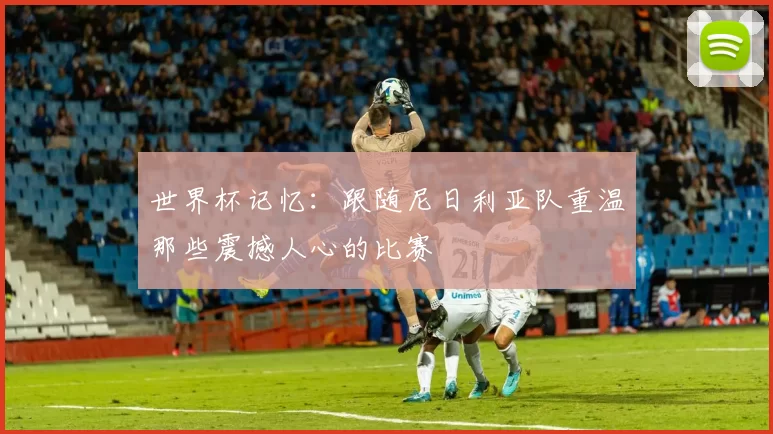 世界杯记忆：跟随尼日利亚队重温那些震撼人心的比赛