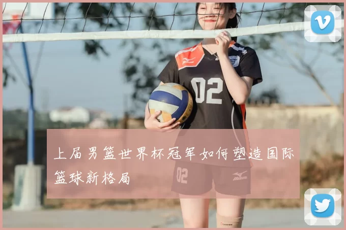 上届男篮世界杯冠军如何塑造国际篮球新格局