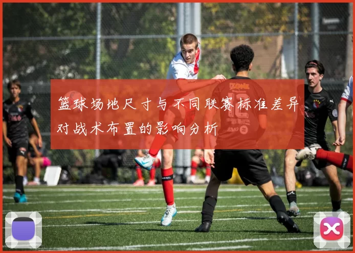 篮球场地尺寸与不同联赛标准差异对战术布置的影响分析