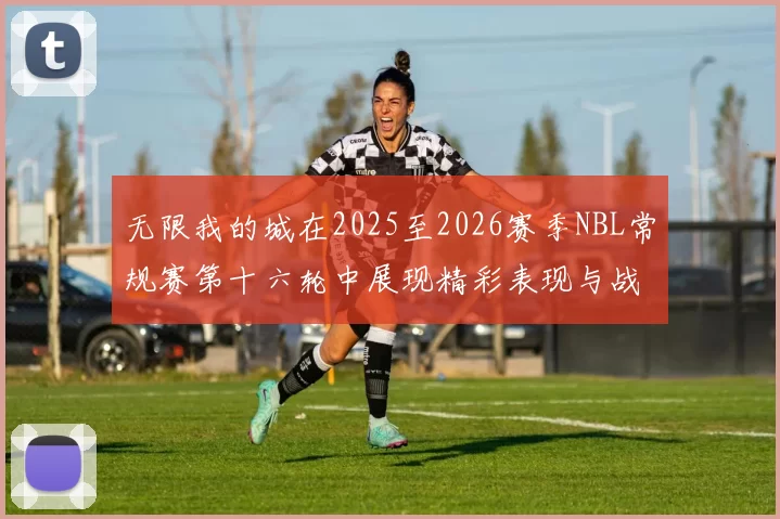 无限我的城在2025至2026赛季NBL常规赛第十六轮中展现精彩表现与战术分析