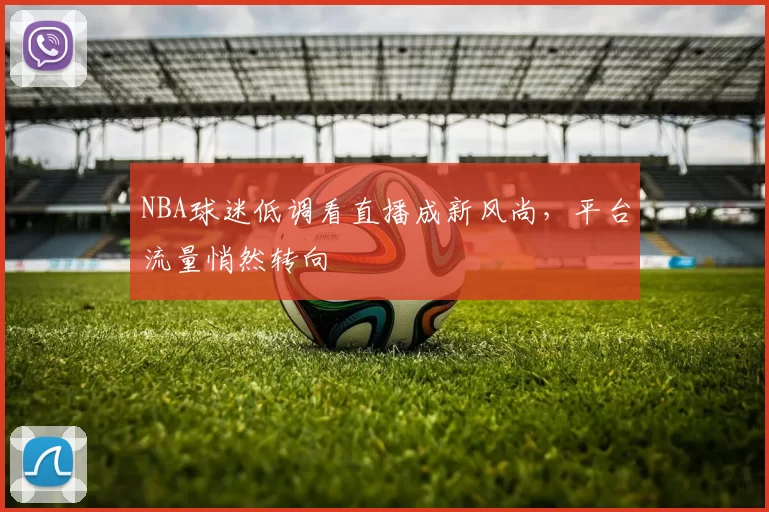 NBA球迷低调看直播成新风尚，平台流量悄然转向