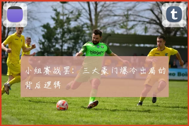 小组赛战罢:三大豪门爆冷出局的背后逻辑