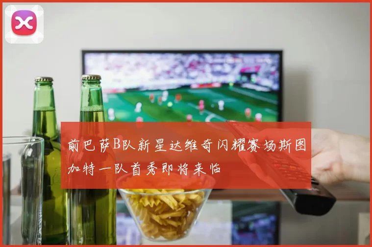 前巴萨B队新星达维奇闪耀赛场斯图加特一队首秀即将来临