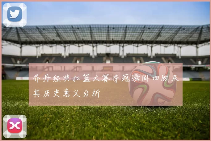 乔丹经典扣篮大赛夺冠瞬间回顾及其历史意义分析