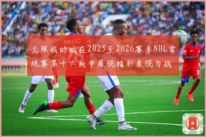 无限我的城在2025至2026赛季NBL常规赛第十六轮中展现精彩表现与战术分析