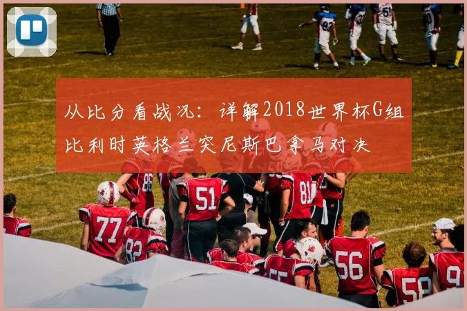 从比分看战况：详解2018世界杯G组比利时英格兰突尼斯巴拿马对决