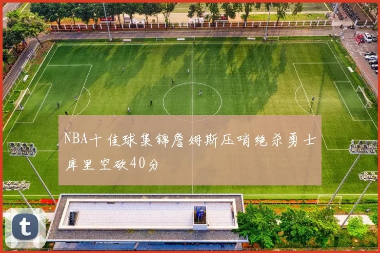 NBA十佳球集锦詹姆斯压哨绝杀勇士库里空砍40分