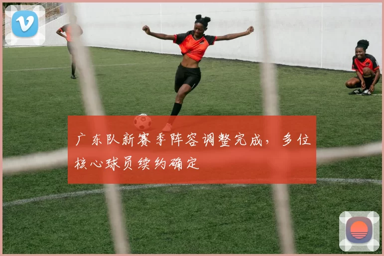 广东队新赛季阵容调整完成,多位核心球员续约确定