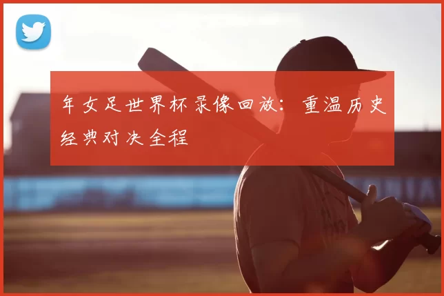 年女足世界杯录像回放：重温历史经典对决全程