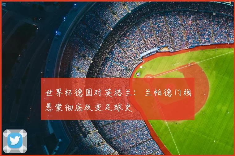 世界杯德国对英格兰:兰帕德门线悬案彻底改变足球史