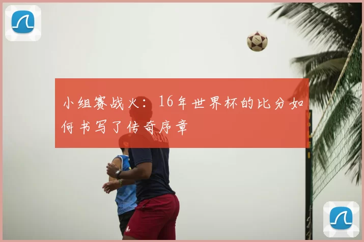 小组赛战火:16年世界杯的比分如何书写了传奇序章