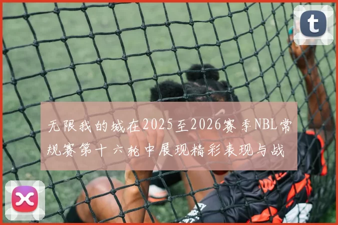 无限我的城在2025至2026赛季NBL常规赛第十六轮中展现精彩表现与战术分析