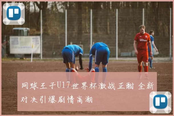 网球王子U17世界杯激战正酣 全新对决引爆剧情高潮