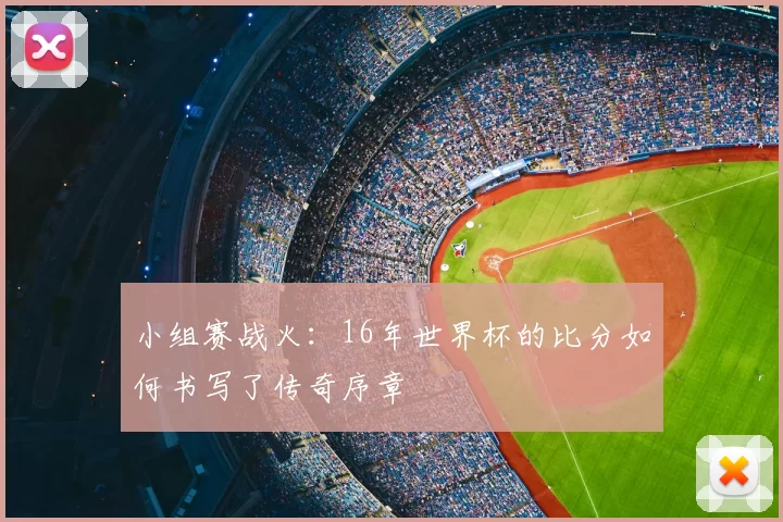 小组赛战火:16年世界杯的比分如何书写了传奇序章