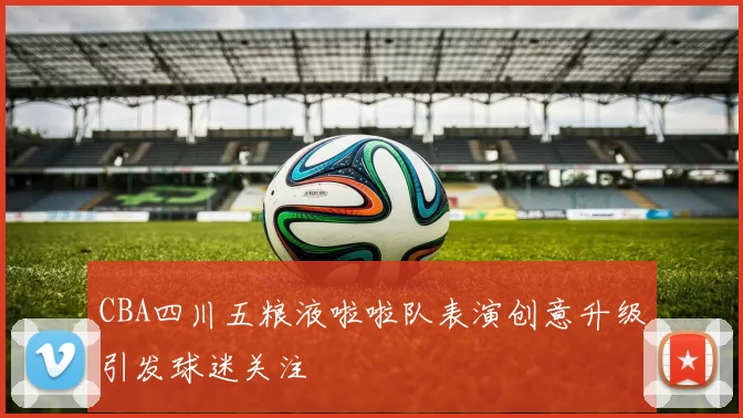 CBA四川五粮液啦啦队表演创意升级引发球迷关注