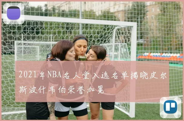2021年NBA名人堂入选名单揭晓皮尔斯波什韦伯荣誉加冕
