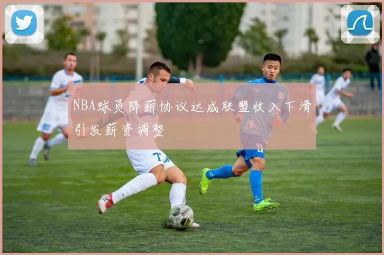 NBA球员降薪协议达成联盟收入下滑引发薪资调整