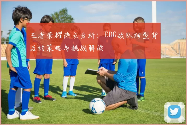 王者荣耀热点分析：EDG战队转型背后的策略与挑战解读