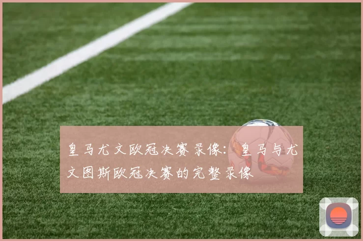 皇马尤文欧冠决赛录像:皇马与尤文图斯欧冠决赛的完整录像