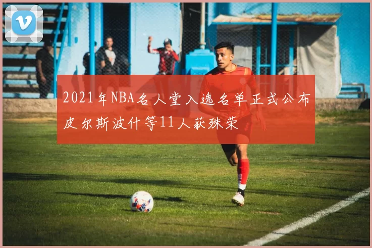2021年NBA名人堂入选名单正式公布皮尔斯波什等11人获殊荣