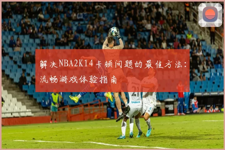 解决NBA2K14卡顿问题的最佳方法:流畅游戏体验指南