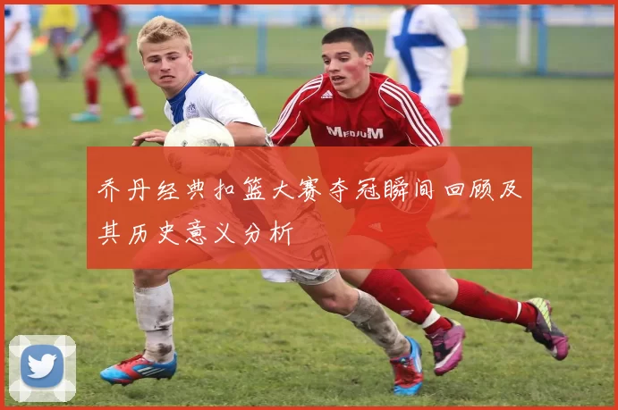 乔丹经典扣篮大赛夺冠瞬间回顾及其历史意义分析