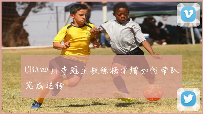 CBA四川夺冠主教练杨学增如何带队完成逆转